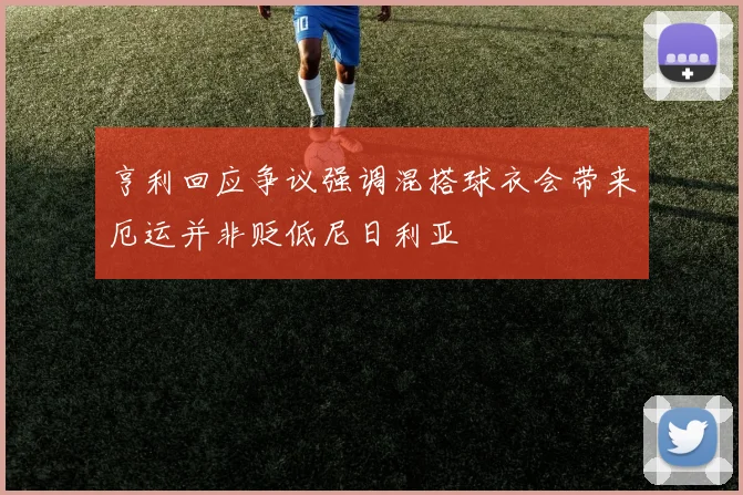 亨利回应争议强调混搭球衣会带来厄运并非贬低尼日利亚